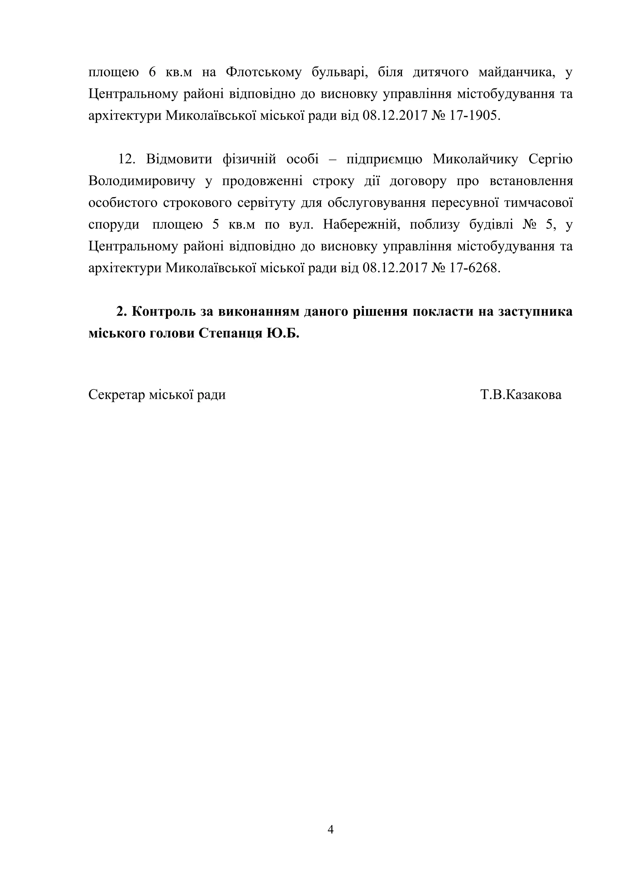 площею 6 кв.м на Флотському бульварі, біля дитячого майданчика, у
Центральному районі відповідно до висновку управління містобудування та
архітектури Миколаївської міської ради від 08.12.2017 № 17-1905.
12. Відмовити фізичній особі – підприємцю Миколайчику Сергію
Володимировичу у продовженні строку дії договору про встановлення
особистого строкового сервітуту для обслуговування пересувної тимчасової
споруди площею 5 кв.м по вул. Набережній, поблизу будівлі № 5, у
Центральному районі відповідно до висновку управління містобудування та
архітектури Миколаївської міської ради від 08.12.2017 № 17-6268.
2. Контроль за виконанням даного рішення покласти на заступника
міського голови Степанця Ю.Б.
Секретар міської ради Т.В.Казакова
4
 