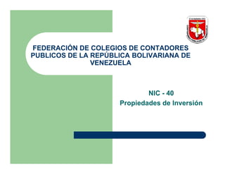 FEDERACIÓN DE COLEGIOS DE CONTADORES
PUBLICOS DE LA REPÚBLICA BOLIVARIANA DE
               VENEZUELA



                             NIC - 40
                     Propiedades de Inversión
 