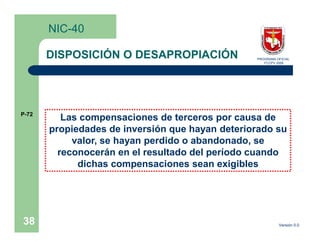 NIC-40

       DISPOSICIÓN O DESAPROPIACIÓN              PROGRAMA OFICIAL
                                                    FCCPV 2009




P-72
          Las compensaciones de terceros por causa de
       propiedades de inversión que hayan deteriorado su
            valor, se hayan perdido o abandonado, se
         reconocerán en el resultado del período cuando
             dichas compensaciones sean exigibles




38                                                         Versión 0.0
 