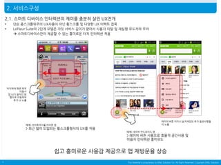2. 서비스구성
2.1. 스마트 디바이스 인터렉션의 재미를 충분히 살린 UX전개
•
•

단순 종스크롤위주의 UX사용이 아닌 횡스크롤 및 다양한 UX 이펙트 접목
La’Fleur Suite의 2단계 모델은 자칫 서비스 깊이가 얕아서 사용자 이탈 및 재실행 유도저하 우려
 스마트디바이스만이 제공할 수 있는 흥미로운 터치 인터렉션 적용

터치하여 화면 좌우
이동시
앱 UI가 움직인 방
향으로 이동하여
추가 UI 노출

레이어 버튼 터치시 숨겨져있던 추가 옵션사항들
이 노출

예제) 아이투어서울 아이폰 앱

> 최근 많이 도입되는 횡스크롤형식의 UX를 차용
예제) 네이버 안드로이드 앱

> 레이어 버튼 사용으로 효율적 공간사용 및
이용자 인터렉션 흥미유도

쉽고 흥미로운 사용감 제공으로 앱 재방문율 상승
7

This Material is proprietary to MNL Solution Co. All Right Reserved. Copyright MNL Solution

 