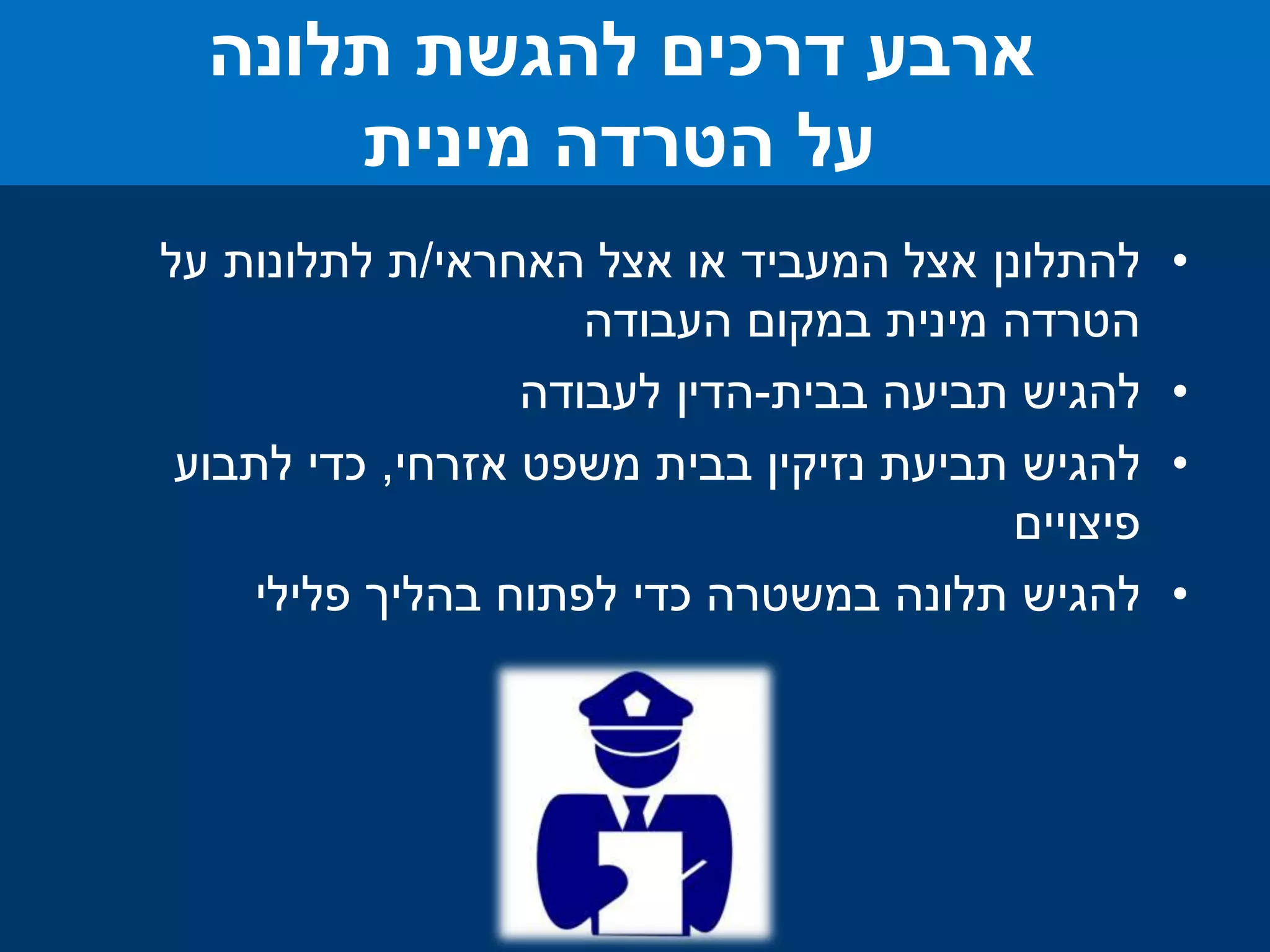 .1‫להתלונן‬‫האחראי‬ ‫אצל‬ ‫או‬ ‫המעביד‬ ‫אצל‬/‫על‬ ‫לתלונות‬ ‫ת‬
‫במקום‬ ‫מינית‬ ‫הטרדה‬‫העבודה‬
.2‫להגיש‬‫בבית‬ ‫תביעה‬-‫הדין‬‫לעבודה‬
.3‫להגיש‬‫אזרחי‬ ‫משפט‬ ‫בבית‬ ‫נזיקין‬ ‫תביעת‬,‫לתבוע‬ ‫כדי‬
‫פיצויים‬
.4‫להגיש‬‫בהליך‬ ‫לפתוח‬ ‫כדי‬ ‫במשטרה‬ ‫תלונה‬‫פלילי‬
‫ארבע‬‫להגשת‬ ‫דרכים‬‫תלונה‬
‫מינית‬ ‫הטרדה‬ ‫על‬
 