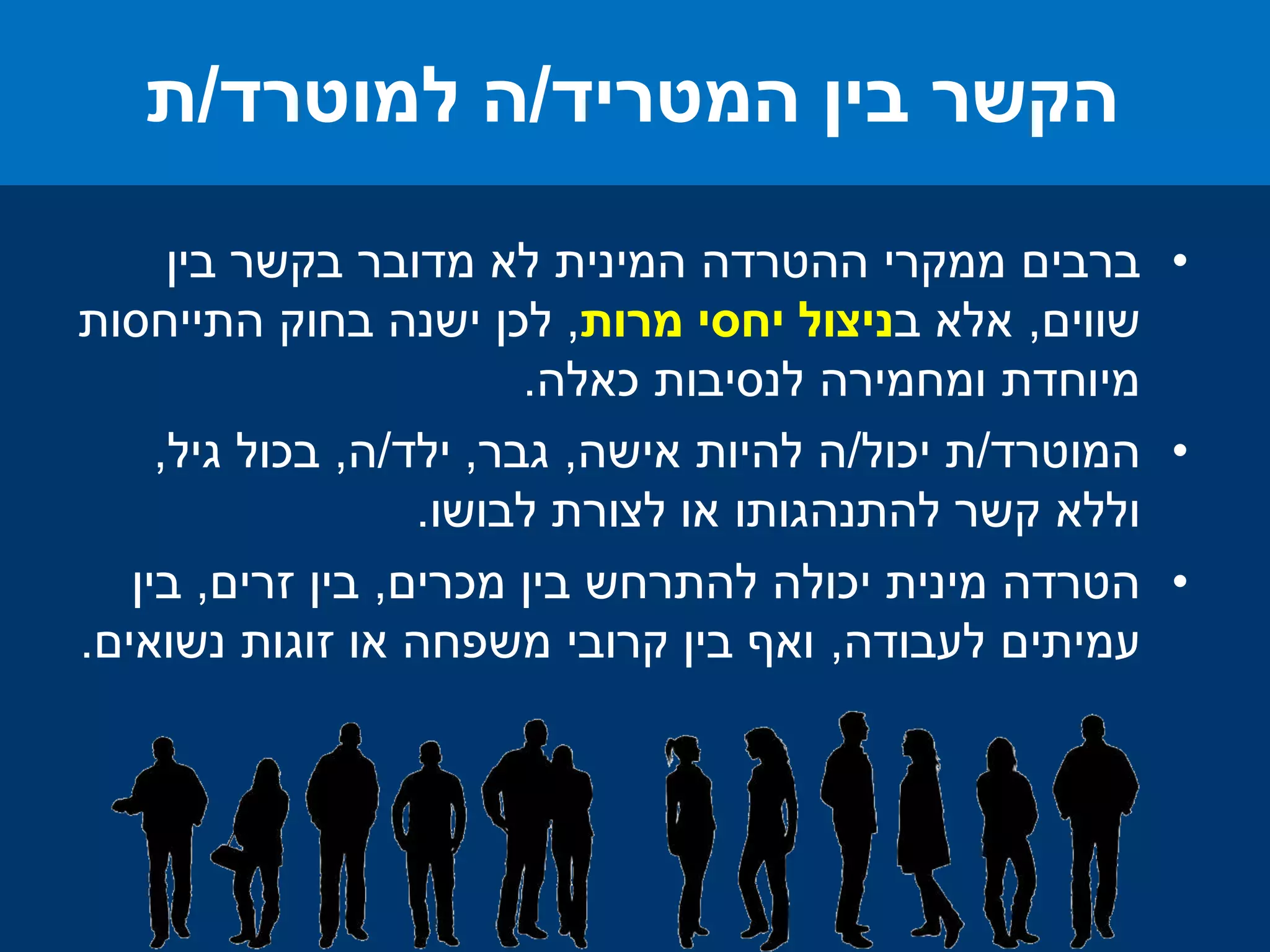 •‫ברבים‬‫בין‬ ‫בקשר‬ ‫מדובר‬ ‫לא‬ ‫המינית‬ ‫ההטרדה‬ ‫ממקרי‬
‫שווים‬,‫ב‬ ‫אלא‬‫מרות‬ ‫יחסי‬ ‫ניצול‬,‫התייחסות‬ ‫בחוק‬ ‫ישנה‬ ‫לכן‬
‫כאלה‬ ‫לנסיבות‬ ‫ומחמירה‬ ‫מיוחדת‬.
•‫המוטרד‬/‫יכול‬ ‫ת‬/‫אישה‬ ‫להיות‬ ‫ה‬,‫גבר‬,‫ילד‬/‫ה‬,‫גיל‬ ‫בכול‬,
‫לבושו‬ ‫לצורת‬ ‫או‬ ‫להתנהגותו‬ ‫קשר‬ ‫וללא‬.
•‫מכרים‬ ‫בין‬ ‫להתרחש‬ ‫יכולה‬ ‫מינית‬ ‫הטרדה‬,‫זרים‬ ‫בין‬,‫בין‬
‫לעבודה‬ ‫עמיתים‬,‫נשואים‬ ‫זוגות‬ ‫או‬ ‫משפחה‬ ‫קרובי‬ ‫בין‬ ‫ואף‬.
‫המטריד‬ ‫בין‬ ‫הקשר‬/‫למוטרד‬ ‫ה‬/‫ת‬
 