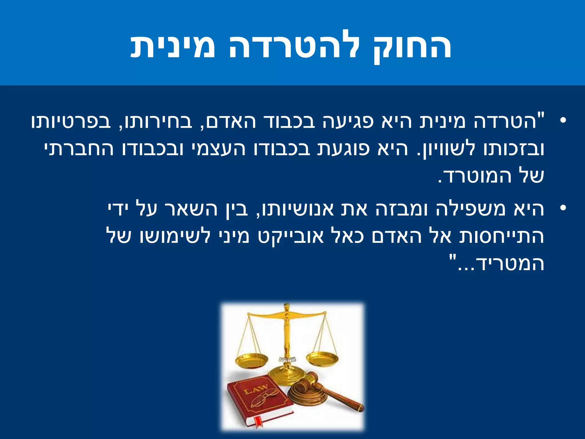 •"‫האדם‬ ‫בכבוד‬ ‫פגיעה‬ ‫היא‬ ‫מינית‬ ‫הטרדה‬,‫בחירותו‬,‫בפרטיותו‬
‫לשוויון‬ ‫ובזכותו‬.‫החברתי‬ ‫ובכבודו‬ ‫העצמי‬ ‫בכבודו‬ ‫פוגעת‬ ‫היא‬
‫המוטרד‬ ‫של‬.
•‫אנושיותו‬ ‫את‬ ‫ומבזה‬ ‫משפילה‬ ‫היא‬,‫ידי‬ ‫על‬ ‫השאר‬ ‫בין‬
‫של‬ ‫לשימושו‬ ‫מיני‬ ‫אובייקט‬ ‫כאל‬ ‫האדם‬ ‫אל‬ ‫התייחסות‬
‫המטריד‬"...
‫מינית‬ ‫להטרדה‬ ‫החוק‬
 