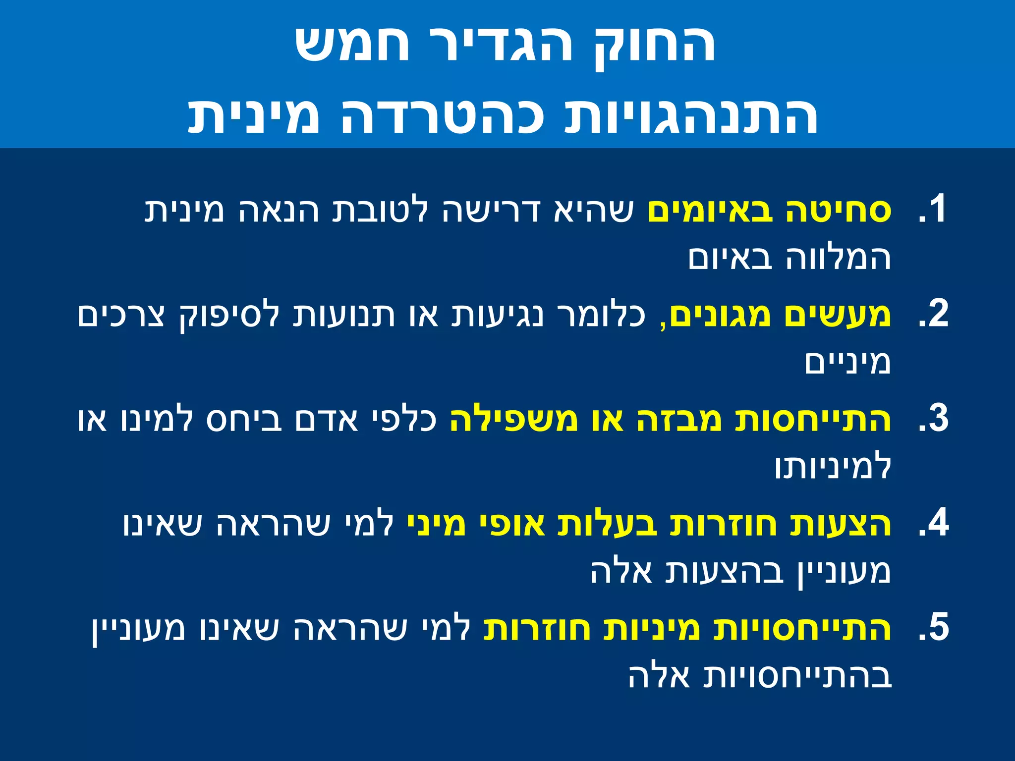 .1‫סחיטה‬‫באיומים‬‫מינית‬ ‫הנאה‬ ‫לטובת‬ ‫דרישה‬ ‫שהיא‬
‫המלווה‬‫באיום‬
.2‫מעשים‬‫מגונים‬,‫צרכים‬ ‫לסיפוק‬ ‫תנועות‬ ‫או‬ ‫נגיעות‬ ‫כלומר‬
‫מיניים‬
.3‫משפילה‬ ‫או‬ ‫מבזה‬ ‫התייחסות‬‫או‬ ‫למינו‬ ‫ביחס‬ ‫אדם‬ ‫כלפי‬
‫למיניותו‬
.4‫הצעות‬‫מיני‬ ‫אופי‬ ‫בעלות‬ ‫חוזרות‬‫שאינו‬ ‫שהראה‬ ‫למי‬
‫בהצעות‬ ‫מעוניין‬‫אלה‬
.5‫התייחסויות‬‫חוזרות‬ ‫מיניות‬‫מעוניין‬ ‫שאינו‬ ‫שהראה‬ ‫למי‬
‫בהתייחסויות‬‫אלה‬
‫חמש‬ ‫הגדיר‬ ‫החוק‬
‫כהטרדה‬ ‫התנהגויות‬‫מינית‬
 