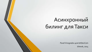 Асинхронный 
билинг для Такси 
Pavel Vinogradov для IzhDevCom 
Izhevsk, 2014 
 