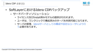 Copyright  ©  2014  Nippon  Information  and  Communication  Corporation  
Idera CDP  とは (1)
• SoftLayerにおけるIdera  CDPバックアップ
– サードパーティソリューション
• ライセンス及びInstall済みモデルの提供が⾏行行われます。
• ユーザは、ワンクリックで構成済みのサーバを利利⽤用可能になります。
• サーバの管理理、Ideraサーバとしての構成や設定はユーザにより⾏行行
う必要があります。
 