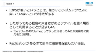 Copyright  ©  2014  Nippon  Information  and  Communication  Corporation  
⽤用途は？
• IOPSが低いということは、細かいランダムアクセスに
向いていないという特徴がある
• したがってある程度度の⼤大きさがあるファイルを置く場所
として利利⽤用することが望ましい。
– IderaサーバのVolumeとして少しだけ使ってみたが実⽤用的に使
えそうな印象。
• Replicationがあるので簡単に遠隔地保管したい場合。
 