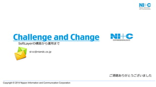 Copyright  ©  2014  Nippon  Information  and  Communication  Corporation  
Challenge and Change
SoftLayerの構築から運⽤用まで
ご清聴ありがとうございました
sl-‐‑‒cc@niandc.co.jp
 