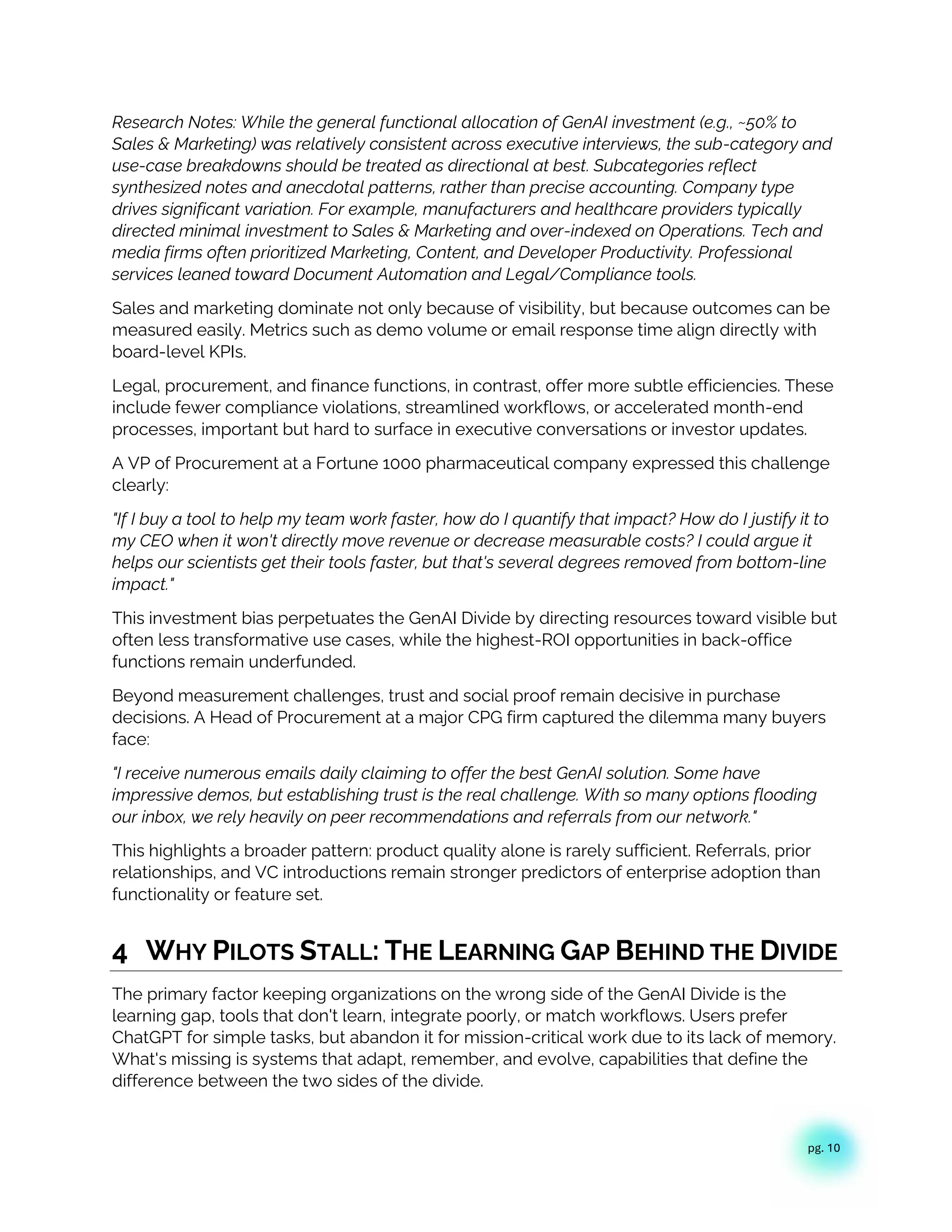pg. 10
Research Notes: While the general functional allocation of GenAI investment (e.g., ~50% to
Sales & Marketing) was relatively consistent across executive interviews, the sub-category and
use-case breakdowns should be treated as directional at best. Subcategories reflect
synthesized notes and anecdotal patterns, rather than precise accounting. Company type
drives significant variation. For example, manufacturers and healthcare providers typically
directed minimal investment to Sales & Marketing and over-indexed on Operations. Tech and
media firms often prioritized Marketing, Content, and Developer Productivity. Professional
services leaned toward Document Automation and Legal/Compliance tools.
Sales and marketing dominate not only because of visibility, but because outcomes can be
measured easily. Metrics such as demo volume or email response time align directly with
board-level KPIs.
Legal, procurement, and finance functions, in contrast, offer more subtle efficiencies. These
include fewer compliance violations, streamlined workflows, or accelerated month-end
processes, important but hard to surface in executive conversations or investor updates.
A VP of Procurement at a Fortune 1000 pharmaceutical company expressed this challenge
clearly:
"If I buy a tool to help my team work faster, how do I quantify that impact? How do I justify it to
my CEO when it won't directly move revenue or decrease measurable costs? I could argue it
helps our scientists get their tools faster, but that's several degrees removed from bottom-line
impact."
This investment bias perpetuates the GenAI Divide by directing resources toward visible but
often less transformative use cases, while the highest-ROI opportunities in back-office
functions remain underfunded.
Beyond measurement challenges, trust and social proof remain decisive in purchase
decisions. A Head of Procurement at a major CPG firm captured the dilemma many buyers
face:
"I receive numerous emails daily claiming to offer the best GenAI solution. Some have
impressive demos, but establishing trust is the real challenge. With so many options flooding
our inbox, we rely heavily on peer recommendations and referrals from our network."
This highlights a broader pattern: product quality alone is rarely sufficient. Referrals, prior
relationships, and VC introductions remain stronger predictors of enterprise adoption than
functionality or feature set.
4 WHY PILOTS STALL: THE LEARNING GAP BEHIND THE DIVIDE
The primary factor keeping organizations on the wrong side of the GenAI Divide is the
learning gap, tools that don't learn, integrate poorly, or match workflows. Users prefer
ChatGPT for simple tasks, but abandon it for mission-critical work due to its lack of memory.
What's missing is systems that adapt, remember, and evolve, capabilities that define the
difference between the two sides of the divide.
 