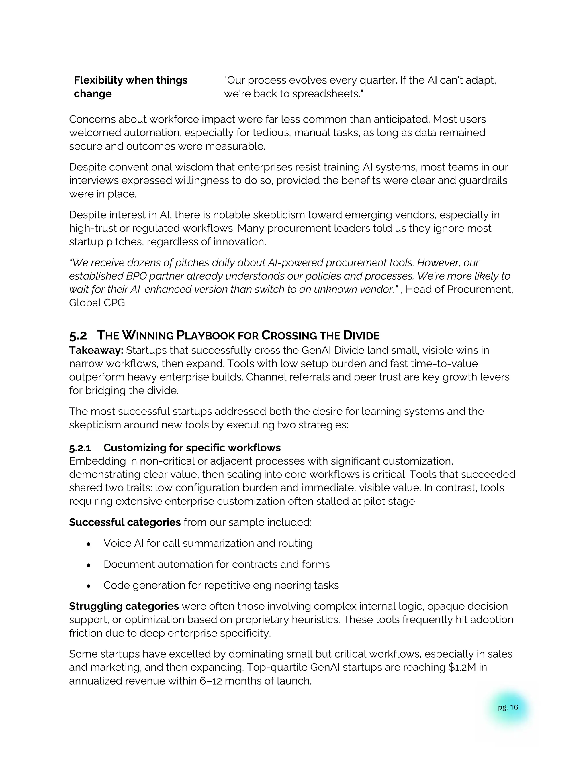 pg. 16
Flexibility when things
change
"Our process evolves every quarter. If the AI can't adapt,
we're back to spreadsheets."
Concerns about workforce impact were far less common than anticipated. Most users
welcomed automation, especially for tedious, manual tasks, as long as data remained
secure and outcomes were measurable.
Despite conventional wisdom that enterprises resist training AI systems, most teams in our
interviews expressed willingness to do so, provided the benefits were clear and guardrails
were in place.
Despite interest in AI, there is notable skepticism toward emerging vendors, especially in
high-trust or regulated workflows. Many procurement leaders told us they ignore most
startup pitches, regardless of innovation.
"We receive dozens of pitches daily about AI-powered procurement tools. However, our
established BPO partner already understands our policies and processes. We're more likely to
wait for their AI-enhanced version than switch to an unknown vendor." , Head of Procurement,
Global CPG
5.2 THE WINNING PLAYBOOK FOR CROSSING THE DIVIDE
Takeaway: Startups that successfully cross the GenAI Divide land small, visible wins in
narrow workflows, then expand. Tools with low setup burden and fast time-to-value
outperform heavy enterprise builds. Channel referrals and peer trust are key growth levers
for bridging the divide.
The most successful startups addressed both the desire for learning systems and the
skepticism around new tools by executing two strategies:
5.2.1 Customizing for specific workflows
Embedding in non-critical or adjacent processes with significant customization,
demonstrating clear value, then scaling into core workflows is critical. Tools that succeeded
shared two traits: low configuration burden and immediate, visible value. In contrast, tools
requiring extensive enterprise customization often stalled at pilot stage.
Successful categories from our sample included:
• Voice AI for call summarization and routing
• Document automation for contracts and forms
• Code generation for repetitive engineering tasks
Struggling categories were often those involving complex internal logic, opaque decision
support, or optimization based on proprietary heuristics. These tools frequently hit adoption
friction due to deep enterprise specificity.
Some startups have excelled by dominating small but critical workflows, especially in sales
and marketing, and then expanding. Top-quartile GenAI startups are reaching $1.2M in
annualized revenue within 6–12 months of launch.
 