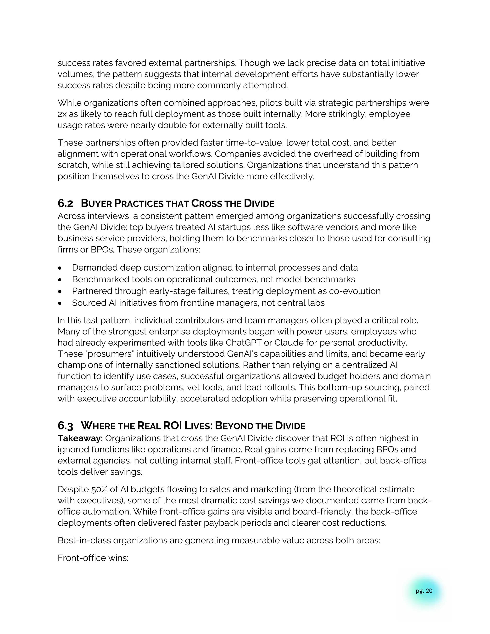 pg. 20
success rates favored external partnerships. Though we lack precise data on total initiative
volumes, the pattern suggests that internal development efforts have substantially lower
success rates despite being more commonly attempted.
While organizations often combined approaches, pilots built via strategic partnerships were
2x as likely to reach full deployment as those built internally. More strikingly, employee
usage rates were nearly double for externally built tools.
These partnerships often provided faster time-to-value, lower total cost, and better
alignment with operational workflows. Companies avoided the overhead of building from
scratch, while still achieving tailored solutions. Organizations that understand this pattern
position themselves to cross the GenAI Divide more effectively.
6.2 BUYER PRACTICES THAT CROSS THE DIVIDE
Across interviews, a consistent pattern emerged among organizations successfully crossing
the GenAI Divide: top buyers treated AI startups less like software vendors and more like
business service providers, holding them to benchmarks closer to those used for consulting
firms or BPOs. These organizations:
• Demanded deep customization aligned to internal processes and data
• Benchmarked tools on operational outcomes, not model benchmarks
• Partnered through early-stage failures, treating deployment as co-evolution
• Sourced AI initiatives from frontline managers, not central labs
In this last pattern, individual contributors and team managers often played a critical role.
Many of the strongest enterprise deployments began with power users, employees who
had already experimented with tools like ChatGPT or Claude for personal productivity.
These "prosumers" intuitively understood GenAI's capabilities and limits, and became early
champions of internally sanctioned solutions. Rather than relying on a centralized AI
function to identify use cases, successful organizations allowed budget holders and domain
managers to surface problems, vet tools, and lead rollouts. This bottom-up sourcing, paired
with executive accountability, accelerated adoption while preserving operational fit.
6.3 WHERE THE REAL ROI LIVES: BEYOND THE DIVIDE
Takeaway: Organizations that cross the GenAI Divide discover that ROI is often highest in
ignored functions like operations and finance. Real gains come from replacing BPOs and
external agencies, not cutting internal staff. Front-office tools get attention, but back-office
tools deliver savings.
Despite 50% of AI budgets flowing to sales and marketing (from the theoretical estimate
with executives), some of the most dramatic cost savings we documented came from back-
office automation. While front-office gains are visible and board-friendly, the back-office
deployments often delivered faster payback periods and clearer cost reductions.
Best-in-class organizations are generating measurable value across both areas:
Front-office wins:
 