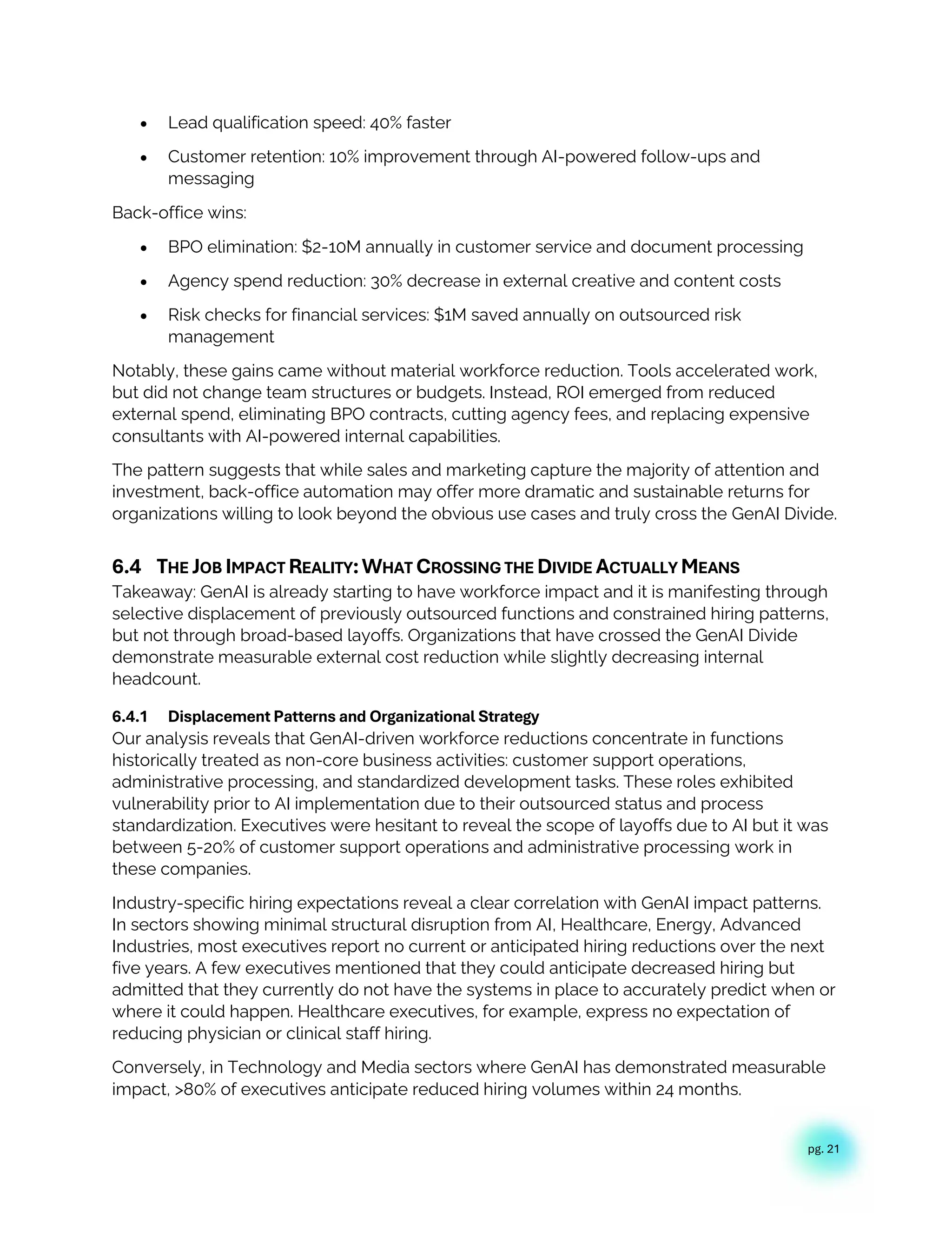 pg. 21
• Lead qualification speed: 40% faster
• Customer retention: 10% improvement through AI-powered follow-ups and
messaging
Back-office wins:
• BPO elimination: $2-10M annually in customer service and document processing
• Agency spend reduction: 30% decrease in external creative and content costs
• Risk checks for financial services: $1M saved annually on outsourced risk
management
Notably, these gains came without material workforce reduction. Tools accelerated work,
but did not change team structures or budgets. Instead, ROI emerged from reduced
external spend, eliminating BPO contracts, cutting agency fees, and replacing expensive
consultants with AI-powered internal capabilities.
The pattern suggests that while sales and marketing capture the majority of attention and
investment, back-office automation may offer more dramatic and sustainable returns for
organizations willing to look beyond the obvious use cases and truly cross the GenAI Divide.
6.4 THE JOB IMPACT REALITY:WHAT CROSSING THE DIVIDE ACTUALLY MEANS
Takeaway: GenAI is already starting to have workforce impact and it is manifesting through
selective displacement of previously outsourced functions and constrained hiring patterns,
but not through broad-based layoffs. Organizations that have crossed the GenAI Divide
demonstrate measurable external cost reduction while slightly decreasing internal
headcount.
6.4.1 Displacement Patterns and Organizational Strategy
Our analysis reveals that GenAI-driven workforce reductions concentrate in functions
historically treated as non-core business activities: customer support operations,
administrative processing, and standardized development tasks. These roles exhibited
vulnerability prior to AI implementation due to their outsourced status and process
standardization. Executives were hesitant to reveal the scope of layoffs due to AI but it was
between 5-20% of customer support operations and administrative processing work in
these companies.
Industry-specific hiring expectations reveal a clear correlation with GenAI impact patterns.
In sectors showing minimal structural disruption from AI, Healthcare, Energy, Advanced
Industries, most executives report no current or anticipated hiring reductions over the next
five years. A few executives mentioned that they could anticipate decreased hiring but
admitted that they currently do not have the systems in place to accurately predict when or
where it could happen. Healthcare executives, for example, express no expectation of
reducing physician or clinical staff hiring.
Conversely, in Technology and Media sectors where GenAI has demonstrated measurable
impact, >80% of executives anticipate reduced hiring volumes within 24 months.
 