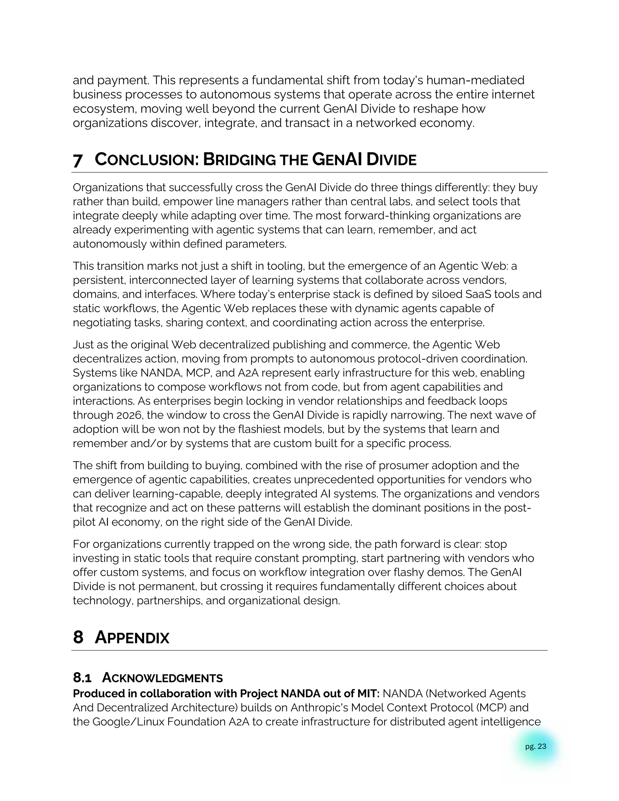 pg. 23
and payment. This represents a fundamental shift from today's human-mediated
business processes to autonomous systems that operate across the entire internet
ecosystem, moving well beyond the current GenAI Divide to reshape how
organizations discover, integrate, and transact in a networked economy.
7 CONCLUSION: BRIDGING THE GENAI DIVIDE
Organizations that successfully cross the GenAI Divide do three things differently: they buy
rather than build, empower line managers rather than central labs, and select tools that
integrate deeply while adapting over time. The most forward-thinking organizations are
already experimenting with agentic systems that can learn, remember, and act
autonomously within defined parameters.
This transition marks not just a shift in tooling, but the emergence of an Agentic Web: a
persistent, interconnected layer of learning systems that collaborate across vendors,
domains, and interfaces. Where today’s enterprise stack is defined by siloed SaaS tools and
static workflows, the Agentic Web replaces these with dynamic agents capable of
negotiating tasks, sharing context, and coordinating action across the enterprise.
Just as the original Web decentralized publishing and commerce, the Agentic Web
decentralizes action, moving from prompts to autonomous protocol-driven coordination.
Systems like NANDA, MCP, and A2A represent early infrastructure for this web, enabling
organizations to compose workflows not from code, but from agent capabilities and
interactions. As enterprises begin locking in vendor relationships and feedback loops
through 2026, the window to cross the GenAI Divide is rapidly narrowing. The next wave of
adoption will be won not by the flashiest models, but by the systems that learn and
remember and/or by systems that are custom built for a specific process.
The shift from building to buying, combined with the rise of prosumer adoption and the
emergence of agentic capabilities, creates unprecedented opportunities for vendors who
can deliver learning-capable, deeply integrated AI systems. The organizations and vendors
that recognize and act on these patterns will establish the dominant positions in the post-
pilot AI economy, on the right side of the GenAI Divide.
For organizations currently trapped on the wrong side, the path forward is clear: stop
investing in static tools that require constant prompting, start partnering with vendors who
offer custom systems, and focus on workflow integration over flashy demos. The GenAI
Divide is not permanent, but crossing it requires fundamentally different choices about
technology, partnerships, and organizational design.
8 APPENDIX
8.1 ACKNOWLEDGMENTS
Produced in collaboration with Project NANDA out of MIT: NANDA (Networked Agents
And Decentralized Architecture) builds on Anthropic's Model Context Protocol (MCP) and
the Google/Linux Foundation A2A to create infrastructure for distributed agent intelligence
 