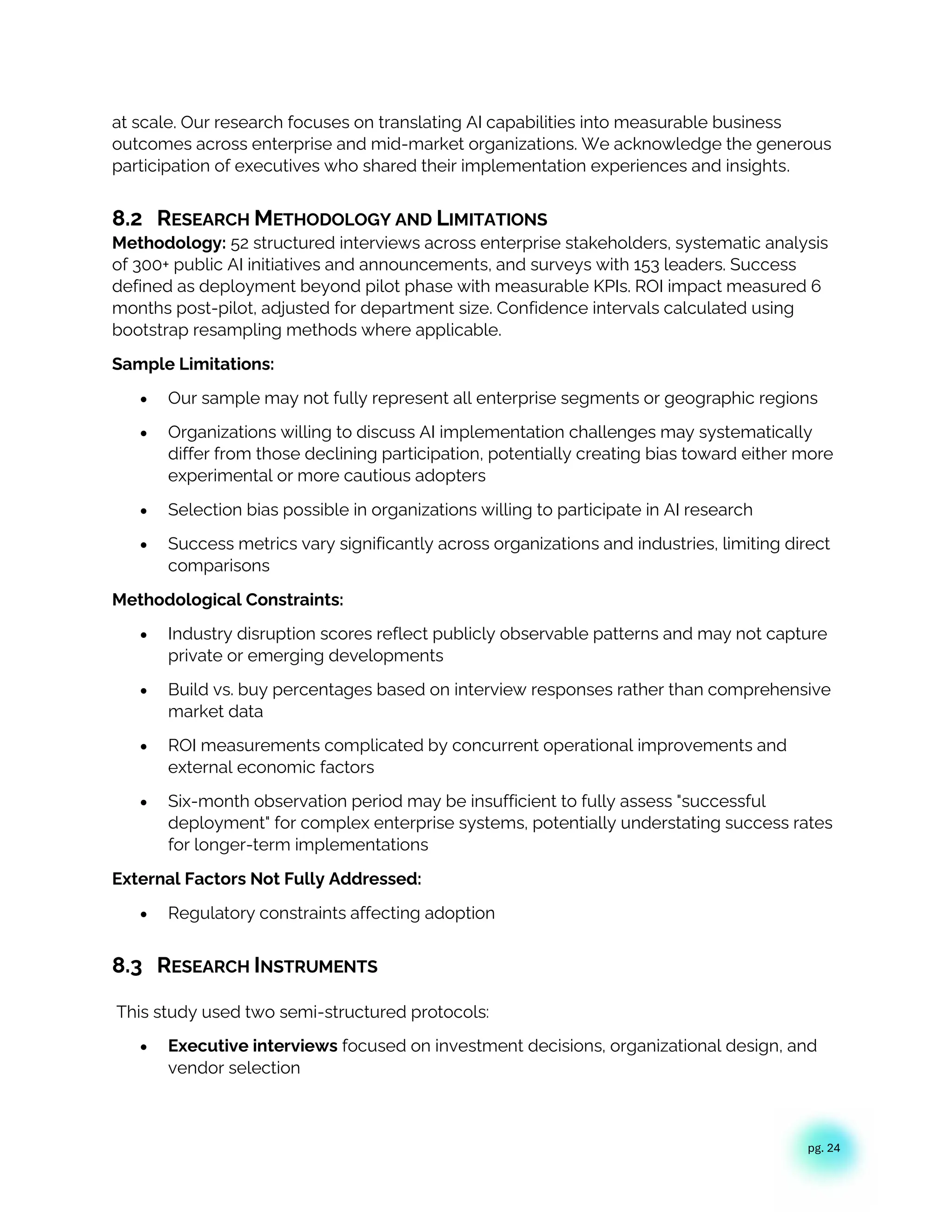 pg. 24
at scale. Our research focuses on translating AI capabilities into measurable business
outcomes across enterprise and mid-market organizations. We acknowledge the generous
participation of executives who shared their implementation experiences and insights.
8.2 RESEARCH METHODOLOGY AND LIMITATIONS
Methodology: 52 structured interviews across enterprise stakeholders, systematic analysis
of 300+ public AI initiatives and announcements, and surveys with 153 leaders. Success
defined as deployment beyond pilot phase with measurable KPIs. ROI impact measured 6
months post-pilot, adjusted for department size. Confidence intervals calculated using
bootstrap resampling methods where applicable.
Sample Limitations:
• Our sample may not fully represent all enterprise segments or geographic regions
• Organizations willing to discuss AI implementation challenges may systematically
differ from those declining participation, potentially creating bias toward either more
experimental or more cautious adopters
• Selection bias possible in organizations willing to participate in AI research
• Success metrics vary significantly across organizations and industries, limiting direct
comparisons
Methodological Constraints:
• Industry disruption scores reflect publicly observable patterns and may not capture
private or emerging developments
• Build vs. buy percentages based on interview responses rather than comprehensive
market data
• ROI measurements complicated by concurrent operational improvements and
external economic factors
• Six-month observation period may be insufficient to fully assess "successful
deployment" for complex enterprise systems, potentially understating success rates
for longer-term implementations
External Factors Not Fully Addressed:
• Regulatory constraints affecting adoption
8.3 RESEARCH INSTRUMENTS
This study used two semi-structured protocols:
• Executive interviews focused on investment decisions, organizational design, and
vendor selection
 