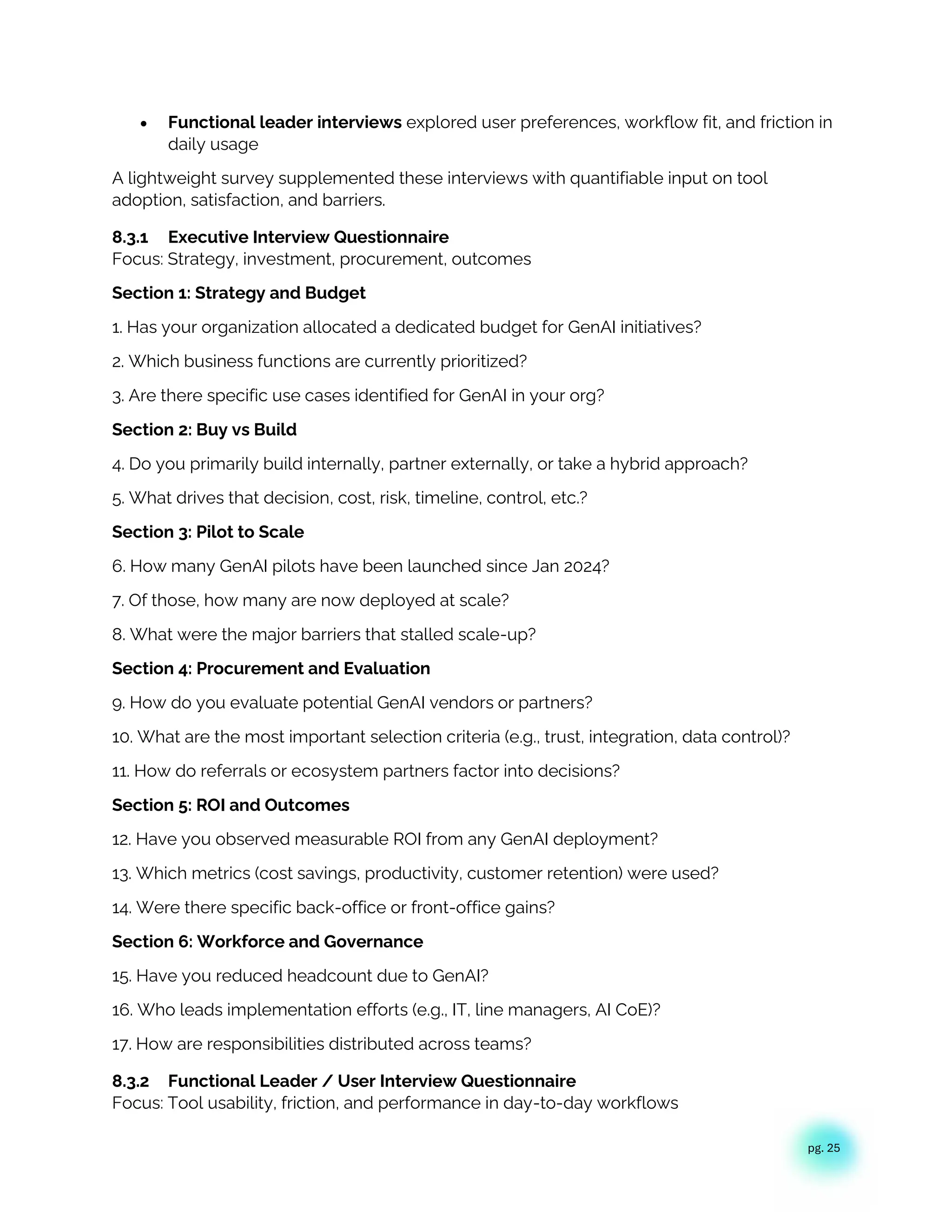 pg. 25
• Functional leader interviews explored user preferences, workflow fit, and friction in
daily usage
A lightweight survey supplemented these interviews with quantifiable input on tool
adoption, satisfaction, and barriers.
8.3.1 Executive Interview Questionnaire
Focus: Strategy, investment, procurement, outcomes
Section 1: Strategy and Budget
1. Has your organization allocated a dedicated budget for GenAI initiatives?
2. Which business functions are currently prioritized?
3. Are there specific use cases identified for GenAI in your org?
Section 2: Buy vs Build
4. Do you primarily build internally, partner externally, or take a hybrid approach?
5. What drives that decision, cost, risk, timeline, control, etc.?
Section 3: Pilot to Scale
6. How many GenAI pilots have been launched since Jan 2024?
7. Of those, how many are now deployed at scale?
8. What were the major barriers that stalled scale-up?
Section 4: Procurement and Evaluation
9. How do you evaluate potential GenAI vendors or partners?
10. What are the most important selection criteria (e.g., trust, integration, data control)?
11. How do referrals or ecosystem partners factor into decisions?
Section 5: ROI and Outcomes
12. Have you observed measurable ROI from any GenAI deployment?
13. Which metrics (cost savings, productivity, customer retention) were used?
14. Were there specific back-office or front-office gains?
Section 6: Workforce and Governance
15. Have you reduced headcount due to GenAI?
16. Who leads implementation efforts (e.g., IT, line managers, AI CoE)?
17. How are responsibilities distributed across teams?
8.3.2 Functional Leader / User Interview Questionnaire
Focus: Tool usability, friction, and performance in day-to-day workflows
 