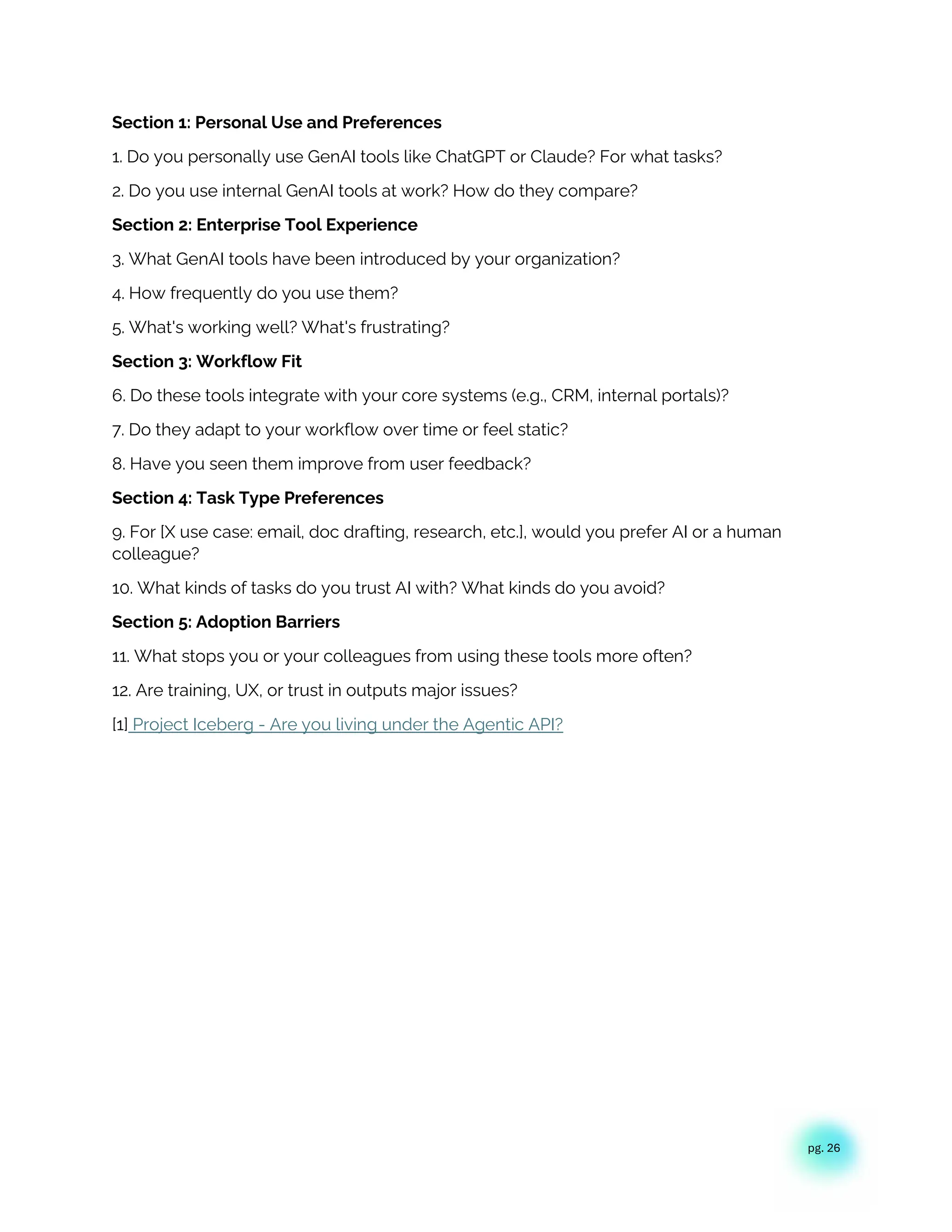 pg. 26
Section 1: Personal Use and Preferences
1. Do you personally use GenAI tools like ChatGPT or Claude? For what tasks?
2. Do you use internal GenAI tools at work? How do they compare?
Section 2: Enterprise Tool Experience
3. What GenAI tools have been introduced by your organization?
4. How frequently do you use them?
5. What's working well? What's frustrating?
Section 3: Workflow Fit
6. Do these tools integrate with your core systems (e.g., CRM, internal portals)?
7. Do they adapt to your workflow over time or feel static?
8. Have you seen them improve from user feedback?
Section 4: Task Type Preferences
9. For [X use case: email, doc drafting, research, etc.], would you prefer AI or a human
colleague?
10. What kinds of tasks do you trust AI with? What kinds do you avoid?
Section 5: Adoption Barriers
11. What stops you or your colleagues from using these tools more often?
12. Are training, UX, or trust in outputs major issues?
[1] Project Iceberg - Are you living under the Agentic API?
 