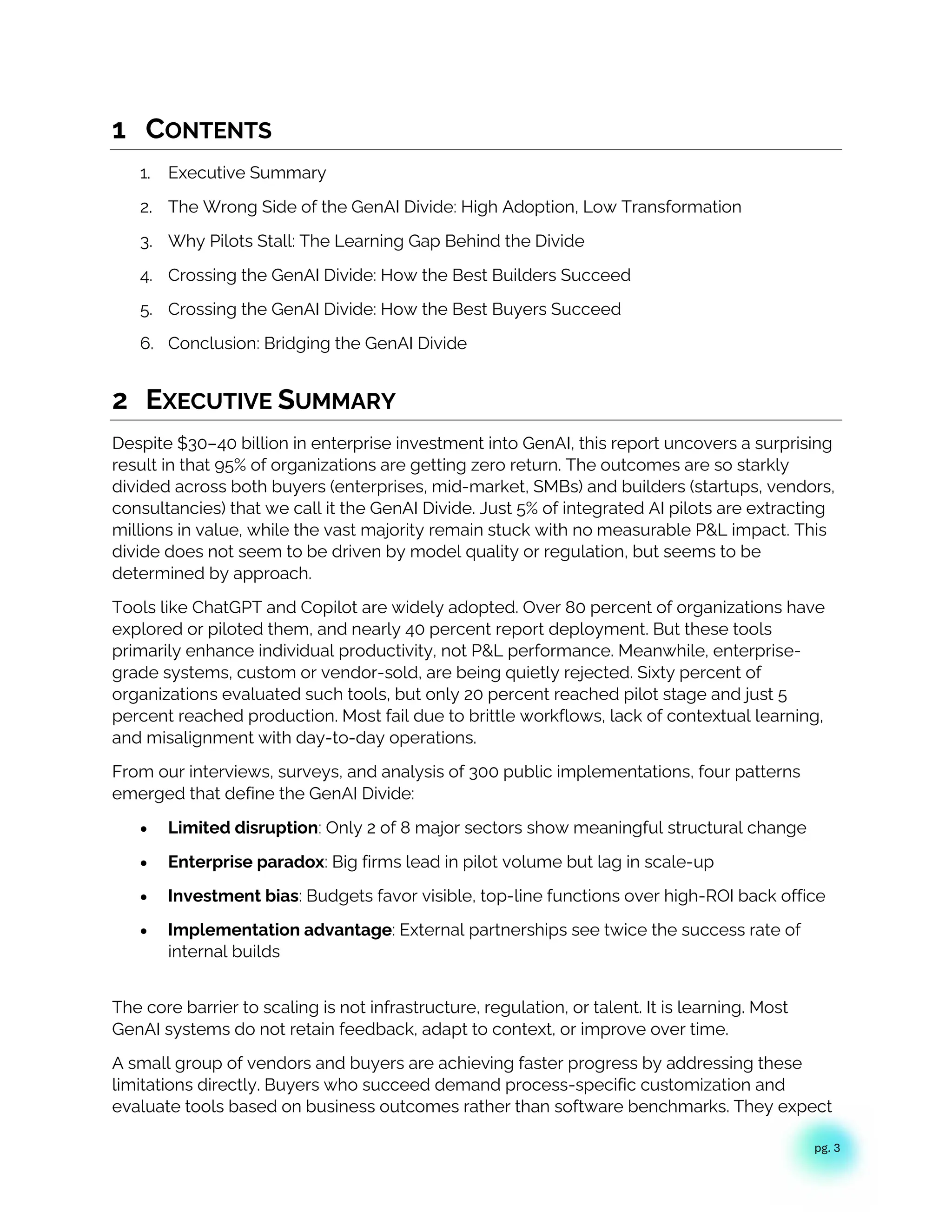 pg. 3
1 CONTENTS
1. Executive Summary
2. The Wrong Side of the GenAI Divide: High Adoption, Low Transformation
3. Why Pilots Stall: The Learning Gap Behind the Divide
4. Crossing the GenAI Divide: How the Best Builders Succeed
5. Crossing the GenAI Divide: How the Best Buyers Succeed
6. Conclusion: Bridging the GenAI Divide
2 EXECUTIVE SUMMARY
Despite $30–40 billion in enterprise investment into GenAI, this report uncovers a surprising
result in that 95% of organizations are getting zero return. The outcomes are so starkly
divided across both buyers (enterprises, mid-market, SMBs) and builders (startups, vendors,
consultancies) that we call it the GenAI Divide. Just 5% of integrated AI pilots are extracting
millions in value, while the vast majority remain stuck with no measurable P&L impact. This
divide does not seem to be driven by model quality or regulation, but seems to be
determined by approach.
Tools like ChatGPT and Copilot are widely adopted. Over 80 percent of organizations have
explored or piloted them, and nearly 40 percent report deployment. But these tools
primarily enhance individual productivity, not P&L performance. Meanwhile, enterprise-
grade systems, custom or vendor-sold, are being quietly rejected. Sixty percent of
organizations evaluated such tools, but only 20 percent reached pilot stage and just 5
percent reached production. Most fail due to brittle workflows, lack of contextual learning,
and misalignment with day-to-day operations.
From our interviews, surveys, and analysis of 300 public implementations, four patterns
emerged that define the GenAI Divide:
• Limited disruption: Only 2 of 8 major sectors show meaningful structural change
• Enterprise paradox: Big firms lead in pilot volume but lag in scale-up
• Investment bias: Budgets favor visible, top-line functions over high-ROI back office
• Implementation advantage: External partnerships see twice the success rate of
internal builds
The core barrier to scaling is not infrastructure, regulation, or talent. It is learning. Most
GenAI systems do not retain feedback, adapt to context, or improve over time.
A small group of vendors and buyers are achieving faster progress by addressing these
limitations directly. Buyers who succeed demand process-specific customization and
evaluate tools based on business outcomes rather than software benchmarks. They expect
 