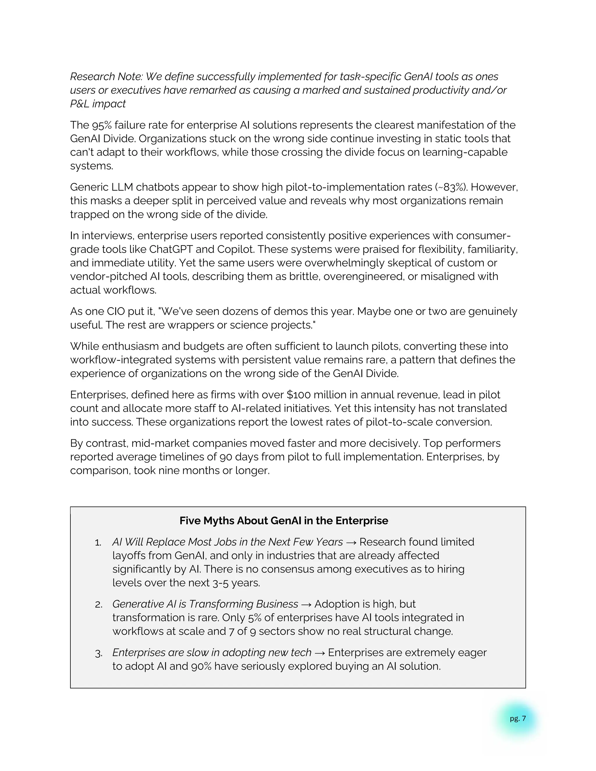 pg. 7
Research Note: We define successfully implemented for task-specific GenAI tools as ones
users or executives have remarked as causing a marked and sustained productivity and/or
P&L impact
The 95% failure rate for enterprise AI solutions represents the clearest manifestation of the
GenAI Divide. Organizations stuck on the wrong side continue investing in static tools that
can't adapt to their workflows, while those crossing the divide focus on learning-capable
systems.
Generic LLM chatbots appear to show high pilot-to-implementation rates (~83%). However,
this masks a deeper split in perceived value and reveals why most organizations remain
trapped on the wrong side of the divide.
In interviews, enterprise users reported consistently positive experiences with consumer-
grade tools like ChatGPT and Copilot. These systems were praised for flexibility, familiarity,
and immediate utility. Yet the same users were overwhelmingly skeptical of custom or
vendor-pitched AI tools, describing them as brittle, overengineered, or misaligned with
actual workflows.
As one CIO put it, "We've seen dozens of demos this year. Maybe one or two are genuinely
useful. The rest are wrappers or science projects."
While enthusiasm and budgets are often sufficient to launch pilots, converting these into
workflow-integrated systems with persistent value remains rare, a pattern that defines the
experience of organizations on the wrong side of the GenAI Divide.
Enterprises, defined here as firms with over $100 million in annual revenue, lead in pilot
count and allocate more staff to AI-related initiatives. Yet this intensity has not translated
into success. These organizations report the lowest rates of pilot-to-scale conversion.
By contrast, mid-market companies moved faster and more decisively. Top performers
reported average timelines of 90 days from pilot to full implementation. Enterprises, by
comparison, took nine months or longer.
Five Myths About GenAI in the Enterprise
1. AI Will Replace Most Jobs in the Next Few Years → Research found limited
layoffs from GenAI, and only in industries that are already affected
significantly by AI. There is no consensus among executives as to hiring
levels over the next 3-5 years.
2. Generative AI is Transforming Business → Adoption is high, but
transformation is rare. Only 5% of enterprises have AI tools integrated in
workflows at scale and 7 of 9 sectors show no real structural change.
3. Enterprises are slow in adopting new tech → Enterprises are extremely eager
to adopt AI and 90% have seriously explored buying an AI solution.
 