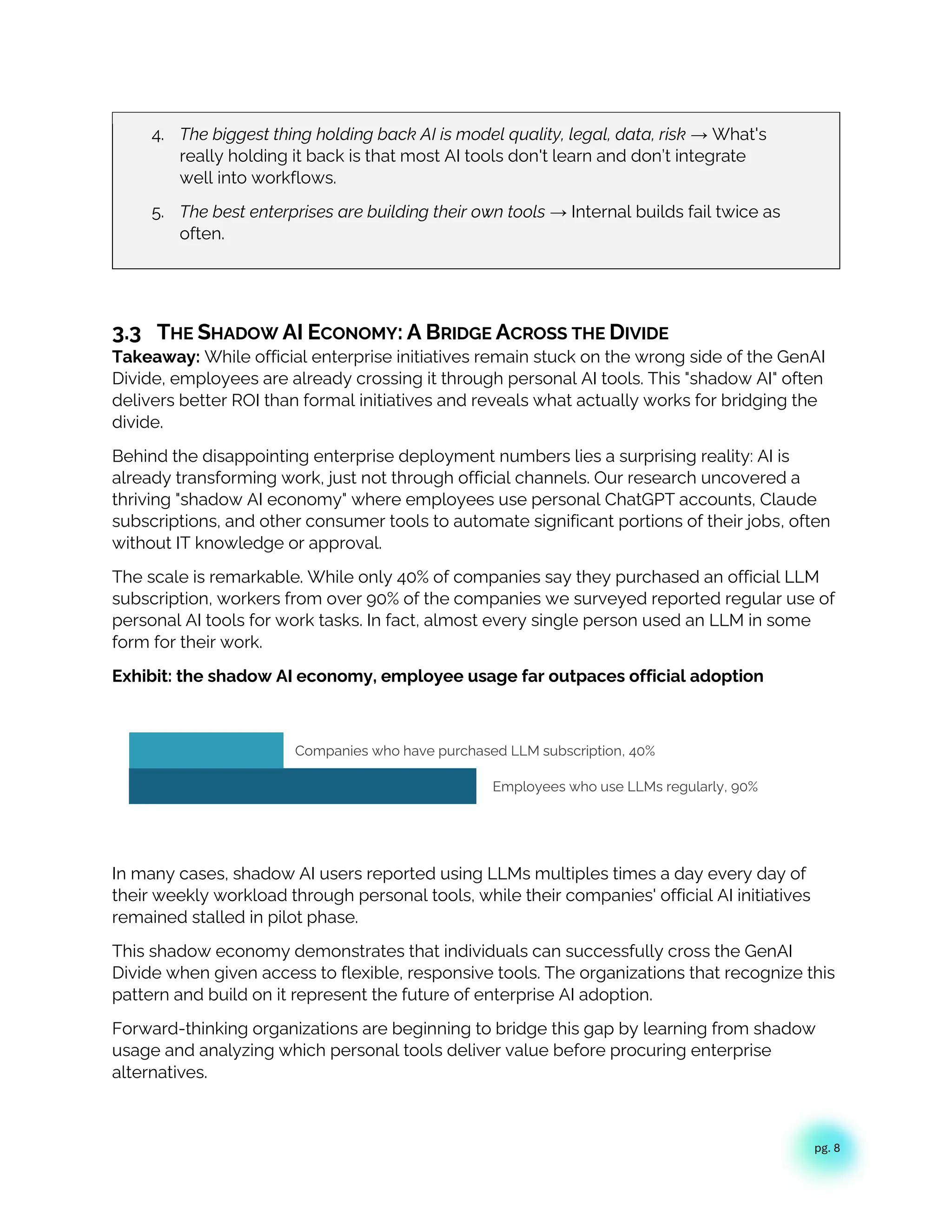 pg. 8
4. The biggest thing holding back AI is model quality, legal, data, risk → What's
really holding it back is that most AI tools don't learn and don’t integrate
well into workflows.
5. The best enterprises are building their own tools → Internal builds fail twice as
often.
3.3 THE SHADOW AI ECONOMY: A BRIDGE ACROSS THE DIVIDE
Takeaway: While official enterprise initiatives remain stuck on the wrong side of the GenAI
Divide, employees are already crossing it through personal AI tools. This "shadow AI" often
delivers better ROI than formal initiatives and reveals what actually works for bridging the
divide.
Behind the disappointing enterprise deployment numbers lies a surprising reality: AI is
already transforming work, just not through official channels. Our research uncovered a
thriving "shadow AI economy" where employees use personal ChatGPT accounts, Claude
subscriptions, and other consumer tools to automate significant portions of their jobs, often
without IT knowledge or approval.
The scale is remarkable. While only 40% of companies say they purchased an official LLM
subscription, workers from over 90% of the companies we surveyed reported regular use of
personal AI tools for work tasks. In fact, almost every single person used an LLM in some
form for their work.
Exhibit: the shadow AI economy, employee usage far outpaces official adoption
In many cases, shadow AI users reported using LLMs multiples times a day every day of
their weekly workload through personal tools, while their companies' official AI initiatives
remained stalled in pilot phase.
This shadow economy demonstrates that individuals can successfully cross the GenAI
Divide when given access to flexible, responsive tools. The organizations that recognize this
pattern and build on it represent the future of enterprise AI adoption.
Forward-thinking organizations are beginning to bridge this gap by learning from shadow
usage and analyzing which personal tools deliver value before procuring enterprise
alternatives.
Employees who use LLMs regularly, 90%
Companies who have purchased LLM subscription, 40%
 