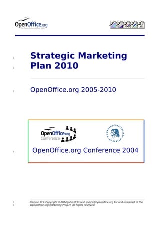 1   Strategic Marketing
2   Plan 2010

3   OpenOffice.org 2005-2010




4    OpenOffice.org Conference 2004




5   Version 0.5. Copyright ©2004 John McCreesh jpmcc@openoffice.org for and on behalf of the
6   OpenOffice.org Marketing Project. All rights reserved.
 