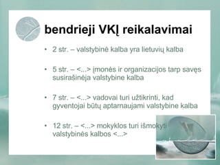 bendrieji VKĮ reikalavimai 2 str. – valstybinė kalba yra lietuvių kalba  5 str. – <...> įmonės ir organizacijos tarp savęs susirašinėja valstybine kalba 7 str. – <...> vadovai turi užtikrinti, kad gyventojai būtų aptarnaujami valstybine kalba 12 str. – <...> mokyklos turi išmokyti valstybinės kalbos <...> 