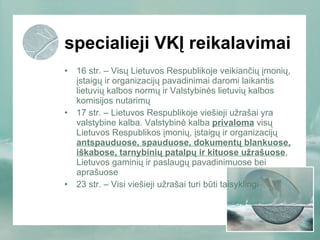 specialieji VKĮ reikalavimai 16 str. – Visų Lietuvos Respublikoje veikiančių įmonių, įstaigų ir organizacijų pavadinimai daromi laikantis lietuvių kalbos normų ir Valstybinės lietuvių kalbos komisijos nutarimų 17 str. – Lietuvos Respublikoje viešieji užrašai yra valstybine kalba. Valstybinė kalba  privaloma  visų Lietuvos Respublikos įmonių, įstaigų ir organizacijų  antspauduose, spauduose, dokumentų blankuose, iškabose, tarnybinių patalpų ir kituose užrašuose , Lietuvos gaminių ir paslaugų pavadinimuose bei aprašuose  23 str. – Visi viešieji užrašai turi būti taisyklingi 