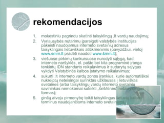 rekomendacijos mokestiniu pagrindu skatinti taisyklingų .lt vardų naudojimą; Vyriausybės nutarimu įpareigoti valstybės institucijas pakeisti naudojamus interneto svetainių adresus taisyklingais lietuviškais atitikmenimis (pavyzdžiui, vietoj  www.smm.lt  pradėti naudoti  www.šmm.lt ); viešuose pirkimų konkursuose nurodyti sąlygą, kad interneto naršyklės, el. pašto bei kita programinė įranga tenkintų IDN standarto reikalavimus ir sudarytų sąlygas vykdyti Valstybinės kalbos įstatymo reikalavimus; sukurti .lt interneto vardų zonos įrankius, kurie automatiškai nukreiptų neteisingai surinktas užklausas į lietuviškas svetaines (arba taisyklingų vardų interneto svetainių savininkas nemokamai suteikti „šešėlines“ netaisyklingas formas); ginčų atveju pirmenybę teikti taisyklingus lietuvių kalbos terminus naudojančioms interneto svetainėms. 