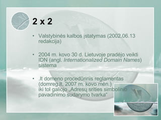 2 x 2 Valstybinės kalbos įstatymas (2002.06.13 redakcija) 2004 m. kovo 30 d. Lietuvoje pradėjo veikti IDN (angl.  Internationalized Domain Names ) sistema .lt domeno procedūrinis reglamentas (domreg.lt, 2007 m. kovo mėn.) iki tol galiojo „Adresų srities simbolinio pavadinimo sudarymo tvarka“ 