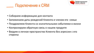 Подключение к CRM
• Собираем информацию для контакта
• Запоминаем даты рождений Клиента и членов его семьи
• Поздравляем Клиента со значительными событиями в жизни
• Контролируем обратную связь о нашем продукте
• Входим в личное пространство Клиента без агрессии с его
стороны
 