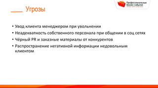 Угрозы
• Увод клиента менеджером при увольнении
• Неадекватность собственного персонала при общении в соц сетях
• Чёрный PR и заказные материалы от конкурентов
• Распространение негативной информации недовольным
клиентом
 