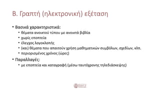 Β. Γραπτή (ηλεκτρονική) εξέταση
• Βασικά χαρακτηριστικά:
• θέματα ανοικτού τύπου με ανοικτά βιβλία
• χωρίς εποπτεία
• έλεγχος λογοκλοπής
• (και) θέματα που απαιτούν χρήση μαθηματικών συμβόλων, σχεδίων, κλπ.
• περιορισμένος χρόνος (ώρες)
• Παραλλαγές:
• με εποπτεία και καταγραφή (μέσω ταυτόχρονης τηλεδιάσκεψης)
 