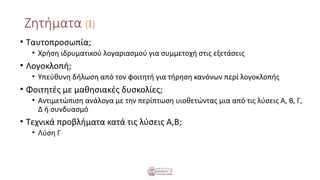 Ζητήματα (Ι)
• Ταυτοπροσωπία;
• Χρήση ιδρυματικού λογαριασμού για συμμετοχή στις εξετάσεις
• Λογοκλοπή;
• Υπεύθυνη δήλωση από τον φοιτητή για τήρηση κανόνων περί λογοκλοπής
• Φοιτητές με μαθησιακές δυσκολίες;
• Αντιμετώπιση ανάλογα με την περίπτωση υιοθετώντας μια από τις λύσεις Α, Β, Γ,
Δ ή συνδυασμό
• Τεχνικά προβλήματα κατά τις λύσεις Α,Β;
• Λύση Γ
 