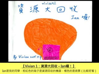 【Vivian 1：資源大回收 – Ian囉！】
Ian是我的同學，粉紅色的箱子是資源回收的機器，橘色的是背景（比較好看）
 