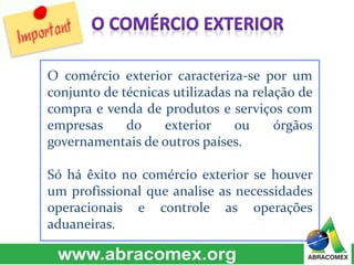 O comércio exterior caracteriza-se por um
conjunto de técnicas utilizadas na relação de
compra e venda de produtos e serviços com
empresas do exterior ou órgãos
governamentais de outros países.
Só há êxito no comércio exterior se houver
um profissional que analise as necessidades
operacionais e controle as operações
aduaneiras.
 