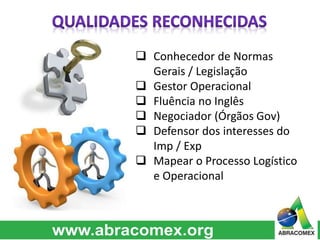  Conhecedor de Normas
Gerais / Legislação
 Gestor Operacional
 Fluência no Inglês
 Negociador (Órgãos Gov)
 Defensor dos interesses do
Imp / Exp
 Mapear o Processo Logístico
e Operacional
 