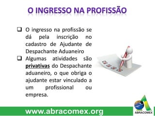  O ingresso na profissão se
dá pela inscrição no
cadastro de Ajudante de
Despachante Aduaneiro
 Algumas atividades são
privativas do Despachante
aduaneiro, o que obriga o
ajudante estar vinculado a
um profissional ou
empresa.
 
