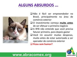  Não é fácil ser empreendedor no 
Brasil, principalmente na área de 
comércio exterior 
 O investimento começa muito antes 
de ser efetuar o primeiro negócio 
 A RFB não entende que você precisa 
faturar primeiro, para depois gastar 
 Você irá assumir muitas despesas, 
muito antes de estar autorizado a ser 
operador de comércio exterior 
 Ficou sem humor? 
 