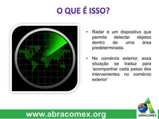 • Radar é um dispositivo que 
permite detectar objetos 
dentro de uma área 
predeterminada. 
• No comércio exterior, essa 
situação se traduz para 
‘acompanhar cada passo dos 
intervenientes no comércio 
exterior’ 
 