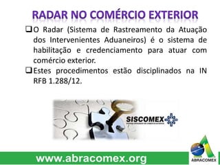 O Radar (Sistema de Rastreamento da Atuação 
dos Intervenientes Aduaneiros) é o sistema de 
habilitação e credenciamento para atuar com 
comércio exterior. 
Estes procedimentos estão disciplinados na IN 
RFB 1.288/12. 
 