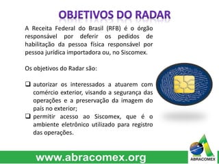 A Receita Federal do Brasil (RFB) é o órgão 
responsável por deferir os pedidos de 
habilitação da pessoa física responsável por 
pessoa jurídica importadora ou, no Siscomex. 
Os objetivos do Radar são: 
 autorizar os interessados a atuarem com 
comércio exterior, visando a segurança das 
operações e a preservação da imagem do 
país no exterior; 
 permitir acesso ao Siscomex, que é o 
ambiente eletrônico utilizado para registro 
das operações. 
 