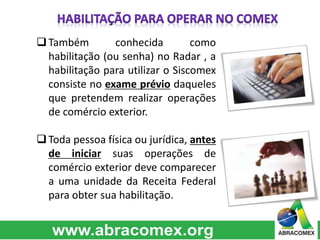  Também conhecida como 
habilitação (ou senha) no Radar , a 
habilitação para utilizar o Siscomex 
consiste no exame prévio daqueles 
que pretendem realizar operações 
de comércio exterior. 
 Toda pessoa física ou jurídica, antes 
de iniciar suas operações de 
comércio exterior deve comparecer 
a uma unidade da Receita Federal 
para obter sua habilitação. 
 