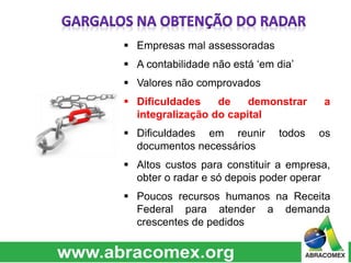  Empresas mal assessoradas 
 A contabilidade não está ‘em dia’ 
 Valores não comprovados 
 Dificuldades de demonstrar a 
integralização do capital 
 Dificuldades em reunir todos os 
documentos necessários 
 Altos custos para constituir a empresa, 
obter o radar e só depois poder operar 
 Poucos recursos humanos na Receita 
Federal para atender a demanda 
crescentes de pedidos 
 