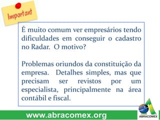 É muito comum ver empresários tendo 
dificuldades em conseguir o cadastro 
no Radar. O motivo? 
Problemas oriundos da constituição da 
empresa. Detalhes simples, mas que 
precisam ser revistos por um 
especialista, principalmente na área 
contábil e fiscal. 
 
