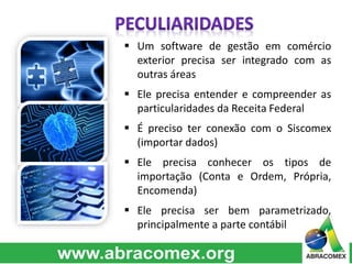  Um software de gestão em comércio 
exterior precisa ser integrado com as 
outras áreas 
 Ele precisa entender e compreender as 
particularidades da Receita Federal 
 É preciso ter conexão com o Siscomex 
(importar dados) 
 Ele precisa conhecer os tipos de 
importação (Conta e Ordem, Própria, 
Encomenda) 
 Ele precisa ser bem parametrizado, 
principalmente a parte contábil 
 