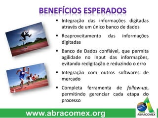  Integração das informações digitadas 
através de um único banco de dados 
 Reaproveitamento das informações 
digitadas 
 Banco de Dados confiável, que permita 
agilidade no input das informações, 
evitando redigitação e reduzindo o erro 
 Integração com outros softwares de 
mercado 
 Completa ferramenta de follow-up, 
permitindo gerenciar cada etapa do 
processo 
 
