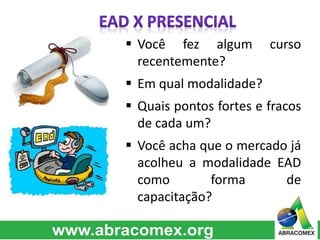  Você fez algum curso 
recentemente? 
 Em qual modalidade? 
 Quais pontos fortes e fracos 
de cada um? 
 Você acha que o mercado já 
acolheu a modalidade EAD 
como forma de 
capacitação? 
 
