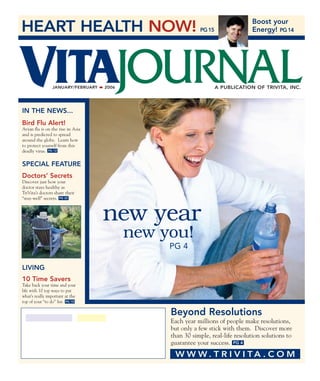 HEART HEALTH NOW! PG15
Boost your
Energy! PG14
IN THE NEWS...
Bird Flu Alert!
Avian flu is on the rise in Asia
and is predicted to spread
around the globe. Learn how
to protect yourself from this
deadly virus. PG 12
SPECIAL FEATURE
Doctors’ Secrets
Discover just how your
doctor stays healthy as
TriVita’s doctors share their
“stay-well” secrets. PG 22
PG 4
JANUARY/FEBRUARY 2006 A PUBLICATION OF TRIVITA, INC.
VITAJOURNAL
LIVING
10 Time Savers
Take back your time and your
life with 10 top ways to put
what’s really important at the
top of your “to do” list. PG 10
W W W . T R I V I T A . C O M
new year
new you!
PG 4
Beyond Resolutions
Each year millions of people make resolutions,
but only a few stick with them. Discover more
than 30 simple, real-life resolution solutions to
guarantee your success.
 