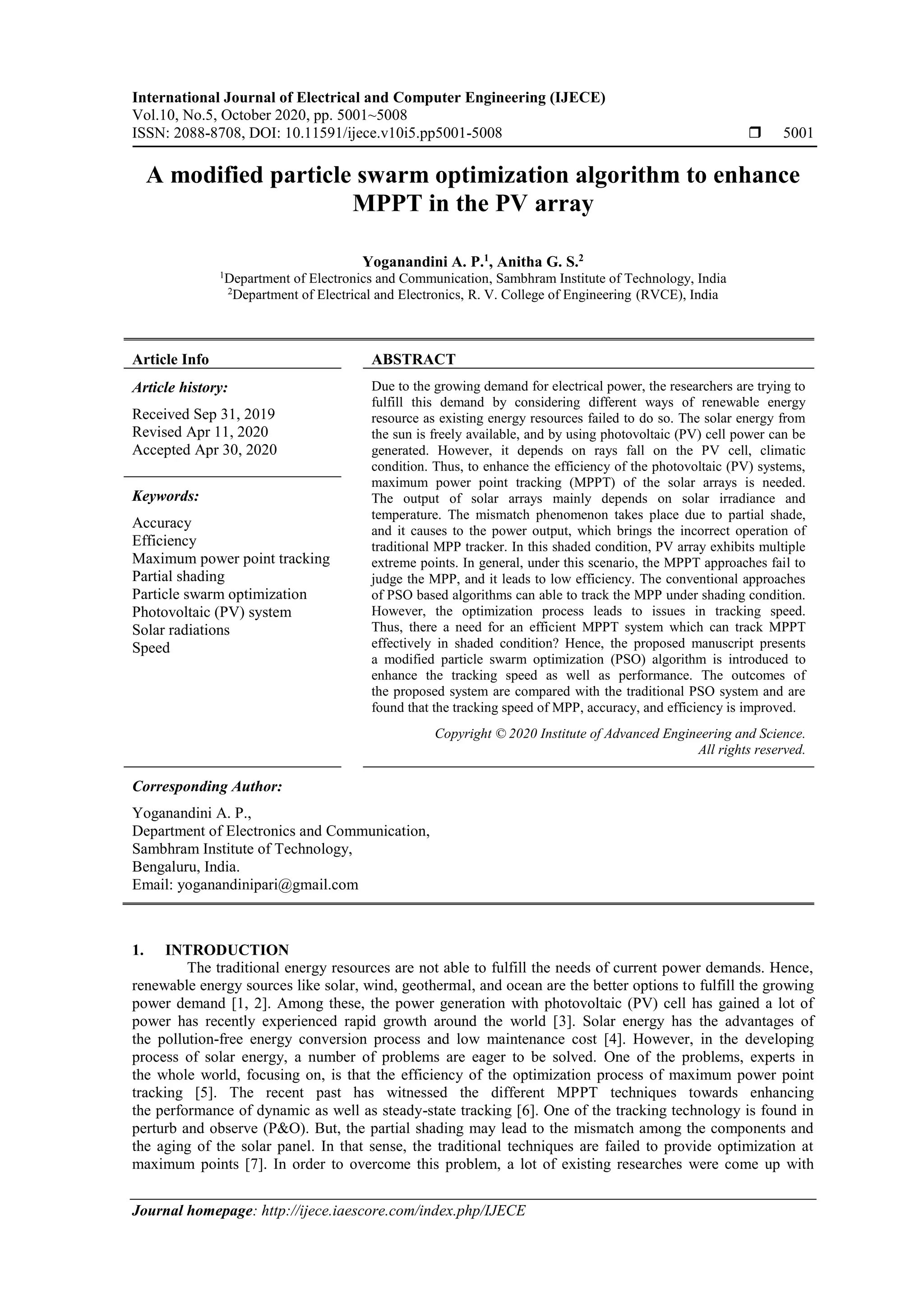 International Journal of Electrical and Computer Engineering (IJECE) Vol.10, No.5, October 2020, pp. 5001~5008 ISSN: 2088-8708, DOI: 10.11591/ijece.v10i5.pp5001-5008  5001 Journal homepage: http://ijece.iaescore.com/index.php/IJECE A modified particle swarm optimization algorithm to enhance MPPT in the PV array Yoganandini A. P.1 , Anitha G. S.2 1 Department of Electronics and Communication, Sambhram Institute of Technology, India 2 Department of Electrical and Electronics, R. V. College of Engineering (RVCE), India Article Info ABSTRACT Article history: Received Sep 31, 2019 Revised Apr 11, 2020 Accepted Apr 30, 2020 Due to the growing demand for electrical power, the researchers are trying to fulfill this demand by considering different ways of renewable energy resource as existing energy resources failed to do so. The solar energy from the sun is freely available, and by using photovoltaic (PV) cell power can be generated. However, it depends on rays fall on the PV cell, climatic condition. Thus, to enhance the efficiency of the photovoltaic (PV) systems, maximum power point tracking (MPPT) of the solar arrays is needed. The output of solar arrays mainly depends on solar irradiance and temperature. The mismatch phenomenon takes place due to partial shade, and it causes to the power output, which brings the incorrect operation of traditional MPP tracker. In this shaded condition, PV array exhibits multiple extreme points. In general, under this scenario, the MPPT approaches fail to judge the MPP, and it leads to low efficiency. The conventional approaches of PSO based algorithms can able to track the MPP under shading condition. However, the optimization process leads to issues in tracking speed. Thus, there a need for an efficient MPPT system which can track MPPT effectively in shaded condition? Hence, the proposed manuscript presents a modified particle swarm optimization (PSO) algorithm is introduced to enhance the tracking speed as well as performance. The outcomes of the proposed system are compared with the traditional PSO system and are found that the tracking speed of MPP, accuracy, and efficiency is improved. Keywords: Accuracy Efficiency Maximum power point tracking Partial shading Particle swarm optimization Photovoltaic (PV) system Solar radiations Speed Copyright © 2020 Institute of Advanced Engineering and Science. All rights reserved. Corresponding Author: Yoganandini A. P., Department of Electronics and Communication, Sambhram Institute of Technology, Bengaluru, India. Email: yoganandinipari@gmail.com 1. INTRODUCTION The traditional energy resources are not able to fulfill the needs of current power demands. Hence, renewable energy sources like solar, wind, geothermal, and ocean are the better options to fulfill the growing power demand [1, 2]. Among these, the power generation with photovoltaic (PV) cell has gained a lot of power has recently experienced rapid growth around the world [3]. Solar energy has the advantages of the pollution-free energy conversion process and low maintenance cost [4]. However, in the developing process of solar energy, a number of problems are eager to be solved. One of the problems, experts in the whole world, focusing on, is that the efficiency of the optimization process of maximum power point tracking [5]. The recent past has witnessed the different MPPT techniques towards enhancing the performance of dynamic as well as steady-state tracking [6]. One of the tracking technology is found in perturb and observe (P&O). But, the partial shading may lead to the mismatch among the components and the aging of the solar panel. In that sense, the traditional techniques are failed to provide optimization at maximum points [7]. In order to overcome this problem, a lot of existing researches were come up with 