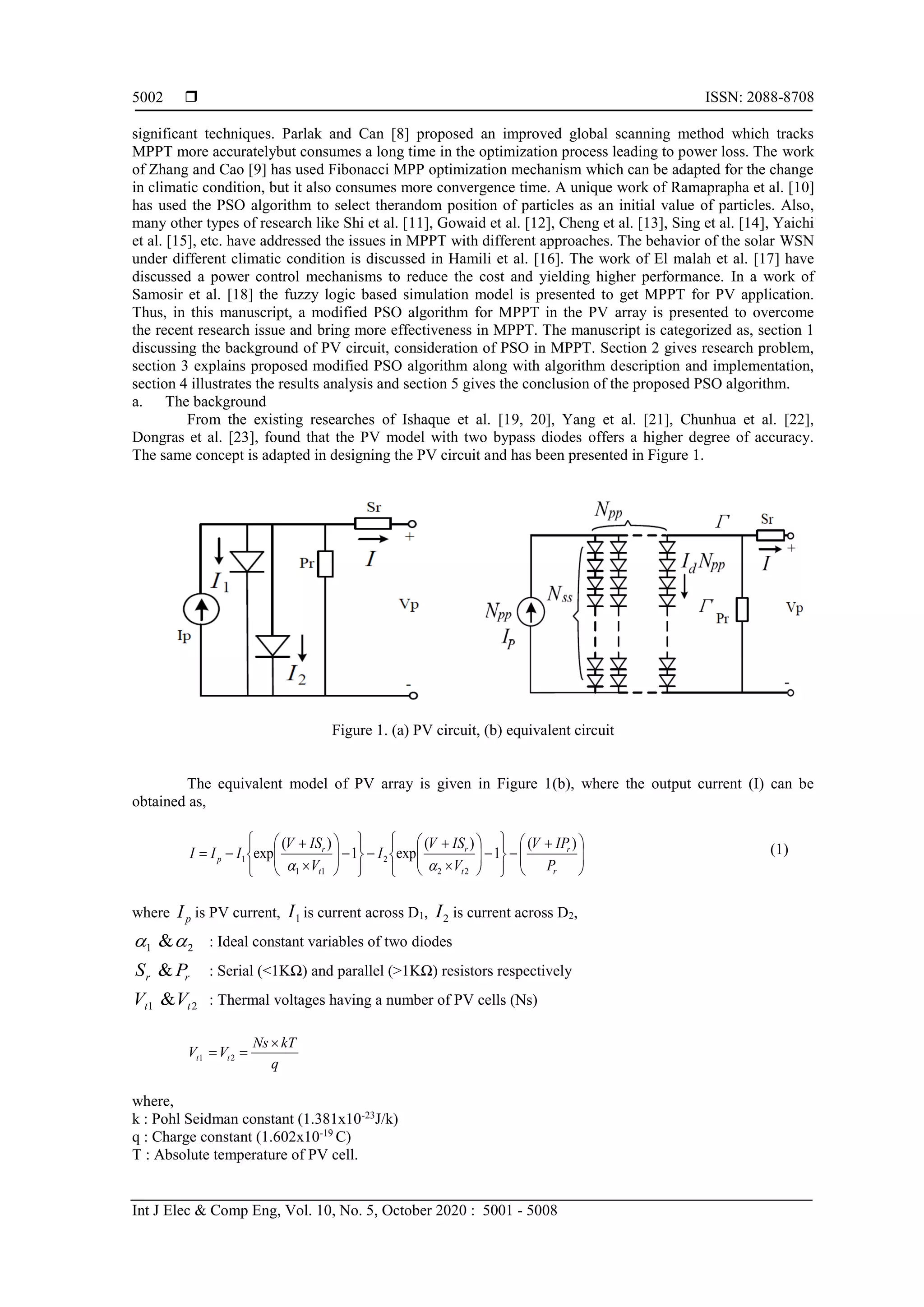  ISSN: 2088-8708 Int J Elec & Comp Eng, Vol. 10, No. 5, October 2020 : 5001 - 5008 5002 significant techniques. Parlak and Can [8] proposed an improved global scanning method which tracks MPPT more accuratelybut consumes a long time in the optimization process leading to power loss. The work of Zhang and Cao [9] has used Fibonacci MPP optimization mechanism which can be adapted for the change in climatic condition, but it also consumes more convergence time. A unique work of Ramaprapha et al. [10] has used the PSO algorithm to select therandom position of particles as an initial value of particles. Also, many other types of research like Shi et al. [11], Gowaid et al. [12], Cheng et al. [13], Sing et al. [14], Yaichi et al. [15], etc. have addressed the issues in MPPT with different approaches. The behavior of the solar WSN under different climatic condition is discussed in Hamili et al. [16]. The work of El malah et al. [17] have discussed a power control mechanisms to reduce the cost and yielding higher performance. In a work of Samosir et al. [18] the fuzzy logic based simulation model is presented to get MPPT for PV application. Thus, in this manuscript, a modified PSO algorithm for MPPT in the PV array is presented to overcome the recent research issue and bring more effectiveness in MPPT. The manuscript is categorized as, section 1 discussing the background of PV circuit, consideration of PSO in MPPT. Section 2 gives research problem, section 3 explains proposed modified PSO algorithm along with algorithm description and implementation, section 4 illustrates the results analysis and section 5 gives the conclusion of the proposed PSO algorithm. a. The background From the existing researches of Ishaque et al. [19, 20], Yang et al. [21], Chunhua et al. [22], Dongras et al. [23], found that the PV model with two bypass diodes offers a higher degree of accuracy. The same concept is adapted in designing the PV circuit and has been presented in Figure 1. Figure 1. (a) PV circuit, (b) equivalent circuit The equivalent model of PV array is given in Figure 1(b), where the output current (I) can be obtained as,                                       r r t r t r p P IPV V ISV I V ISV III )( 1 )( exp1 )( exp 22 2 11 1  (1) where pI is PV current, 1I is current across D1, 2I is current across D2, 21 & : Ideal constant variables of two diodes rr PS & : Serial (<1KΩ) and parallel (>1KΩ) resistors respectively 21 & tt VV : Thermal voltages having a number of PV cells (Ns) q kTNs VV tt   21 where, k : Pohl Seidman constant (1.381x10-23 J/k) q : Charge constant (1.602x10-19 C) T : Absolute temperature of PV cell. 