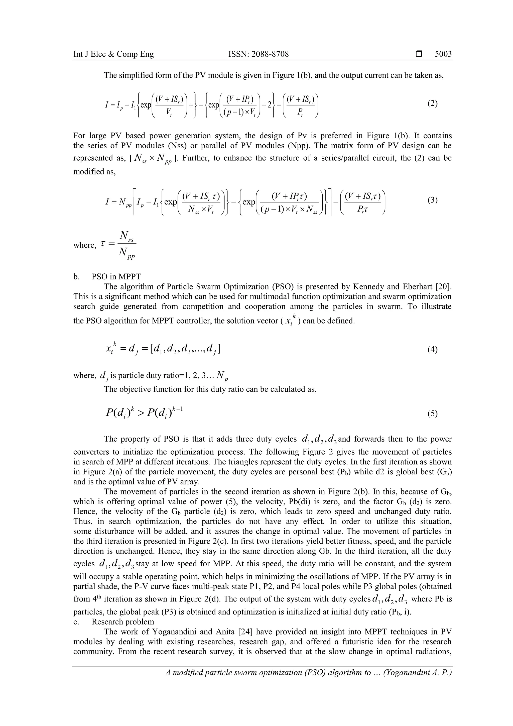 Int J Elec & Comp Eng ISSN: 2088-8708  A modified particle swarm optimization (PSO) algorithm to … (Yoganandini A. P.) 5003 The simplified form of the PV module is given in Figure 1(b), and the output current can be taken as,                                      r r t r t r p P ISV Vp IPV V ISV III )( 2 )1( )( exp )( exp1 (2) For large PV based power generation system, the design of Pv is preferred in Figure 1(b). It contains the series of PV modules (Nss) or parallel of PV modules (Npp). The matrix form of PV design can be represented as, [ ppss NN  ]. Further, to enhance the structure of a series/parallel circuit, the (2) can be modified as,                                                 r r sst r tss r ppp P ISV NVp IPV VN ISV IINI )( )1( )( exp )( exp1 (3) where, pp ss N N  b. PSO in MPPT The algorithm of Particle Swarm Optimization (PSO) is presented by Kennedy and Eberhart [20]. This is a significant method which can be used for multimodal function optimization and swarm optimization search guide generated from competition and cooperation among the particles in swarm. To illustrate the PSO algorithm for MPPT controller, the solution vector ( k ix ) can be defined. ],...,,,[ 321 jj k i dddddx  (4) where, jd is particle duty ratio=1, 2, 3… pN The objective function for this duty ratio can be calculated as, 1 )()(   k i k i dPdP (5) The property of PSO is that it adds three duty cycles 321 ,, ddd and forwards then to the power converters to initialize the optimization process. The following Figure 2 gives the movement of particles in search of MPP at different iterations. The triangles represent the duty cycles. In the first iteration as shown in Figure 2(a) of the particle movement, the duty cycles are personal best (Pb) while d2 is global best (Gb) and is the optimal value of PV array. The movement of particles in the second iteration as shown in Figure 2(b). In this, because of Gb, which is offering optimal value of power (5), the velocity, Pb(di) is zero, and the factor Gb (d2) is zero. Hence, the velocity of the Gb particle (d2) is zero, which leads to zero speed and unchanged duty ratio. Thus, in search optimization, the particles do not have any effect. In order to utilize this situation, some disturbance will be added, and it assures the change in optimal value. The movement of particles in the third iteration is presented in Figure 2(c). In first two iterations yield better fitness, speed, and the particle direction is unchanged. Hence, they stay in the same direction along Gb. In the third iteration, all the duty cycles 321 ,, ddd stay at low speed for MPP. At this speed, the duty ratio will be constant, and the system will occupy a stable operating point, which helps in minimizing the oscillations of MPP. If the PV array is in partial shade, the P-V curve faces multi-peak state P1, P2, and P4 local poles while P3 global poles (obtained from 4th iteration as shown in Figure 2(d). The output of the system with duty cycles 321 ,, ddd where Pb is particles, the global peak (P3) is obtained and optimization is initialized at initial duty ratio (Pb, i). c. Research problem The work of Yoganandini and Anita [24] have provided an insight into MPPT techniques in PV modules by dealing with existing researches, research gap, and offered a futuristic idea for the research community. From the recent research survey, it is observed that at the slow change in optimal radiations, 